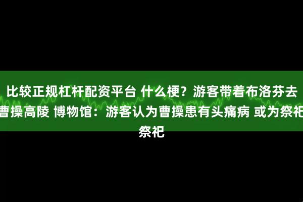 比较正规杠杆配资平台 什么梗？游客带着布洛芬去曹操高陵 博物馆：游客认为曹操患有头痛病 或为祭祀
