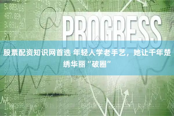 股票配资知识网首选 年轻人学老手艺，她让千年楚绣华丽“破圈”