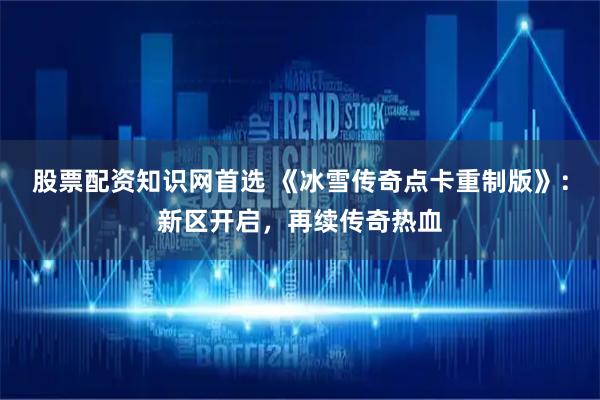股票配资知识网首选 《冰雪传奇点卡重制版》：新区开启，再续传奇热血