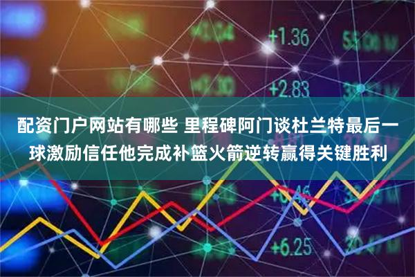 配资门户网站有哪些 里程碑阿门谈杜兰特最后一球激励信任他完成补篮火箭逆转赢得关键胜利