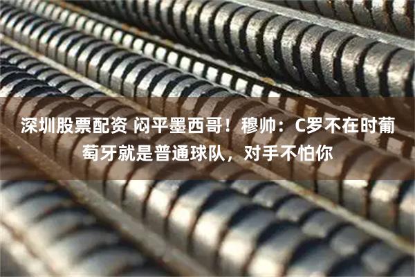 深圳股票配资 闷平墨西哥！穆帅：C罗不在时葡萄牙就是普通球队，对手不怕你