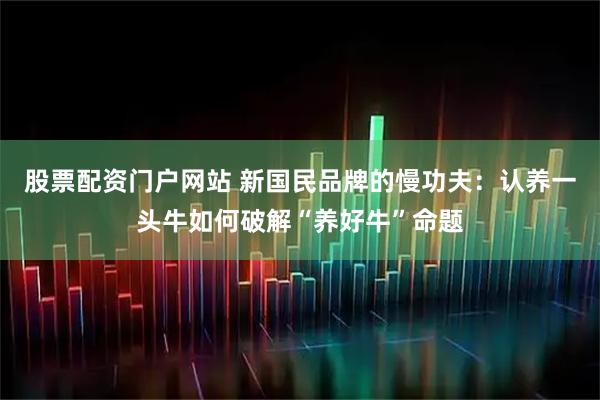 股票配资门户网站 新国民品牌的慢功夫:认养一头牛如何破解“养好牛”命题