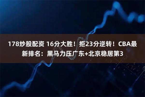 178炒股配资 16分大胜！拒23分逆转！CBA最新排名：黑马力压广东+北京稳居第3