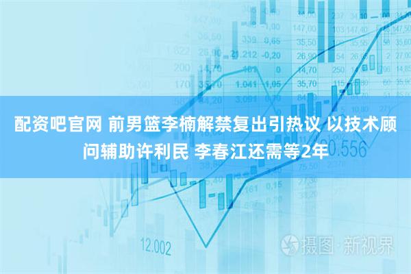 配资吧官网 前男篮李楠解禁复出引热议 以技术顾问辅助许利民 李春江还需等2年