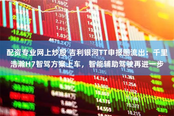 配资专业网上炒股 吉利银河TT申报图流出：千里浩瀚H7智驾方案上车，智能辅助驾驶再进一步