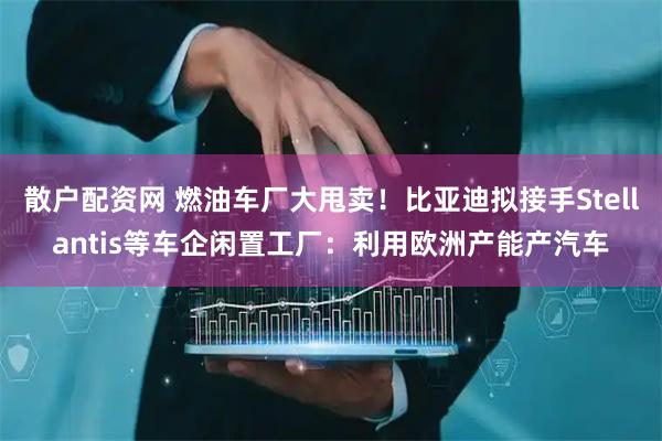 散户配资网 燃油车厂大甩卖！比亚迪拟接手Stellantis等车企闲置工厂：利用欧洲产能产汽车