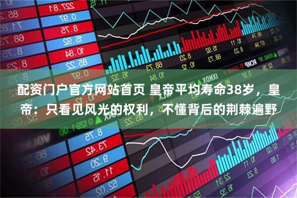 配资门户官方网站首页 皇帝平均寿命38岁，皇帝：只看见风光的权利，不懂背后的荆棘遍野