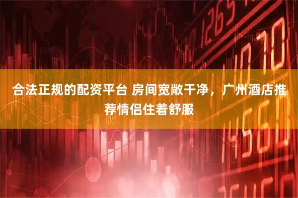 合法正规的配资平台 房间宽敞干净，广州酒店推荐情侣住着舒服