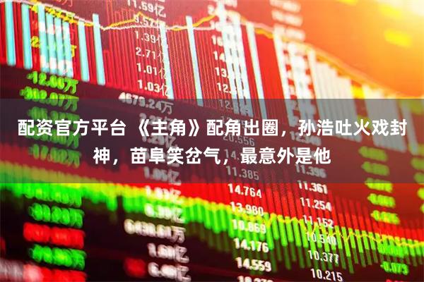 配资官方平台 《主角》配角出圈，孙浩吐火戏封神，苗阜笑岔气，最意外是他