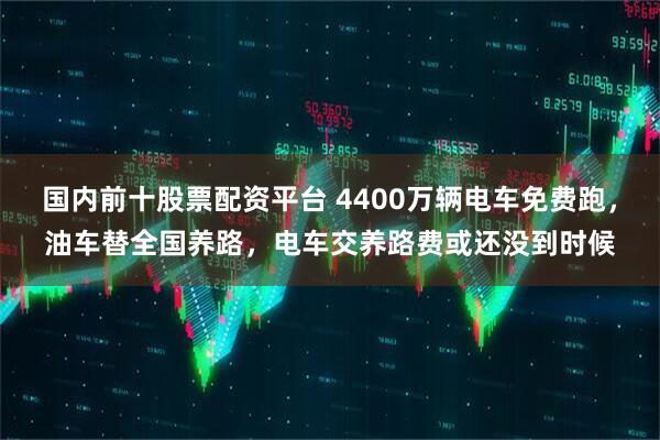 国内前十股票配资平台 4400万辆电车免费跑，油车替全国养路，电车交养路费或还没到时候