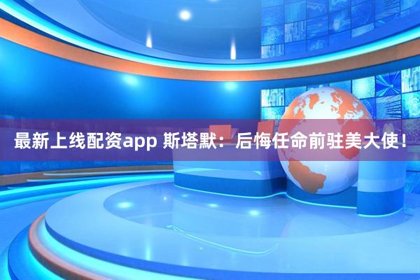 最新上线配资app 斯塔默：后悔任命前驻美大使！
