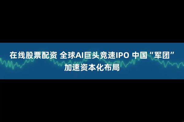 在线股票配资 全球AI巨头竞速IPO 中国“军团”加速资本化布局