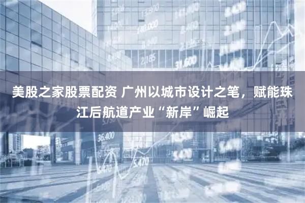 美股之家股票配资 广州以城市设计之笔，赋能珠江后航道产业“新岸”崛起