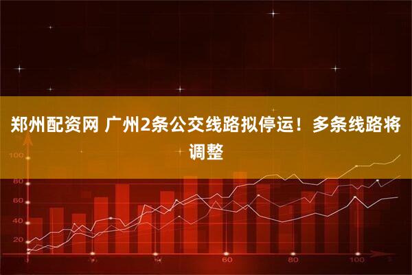郑州配资网 广州2条公交线路拟停运！多条线路将调整