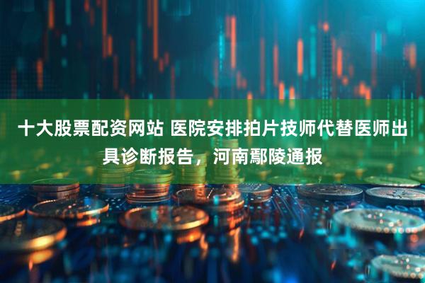 十大股票配资网站 医院安排拍片技师代替医师出具诊断报告，河南鄢陵通报