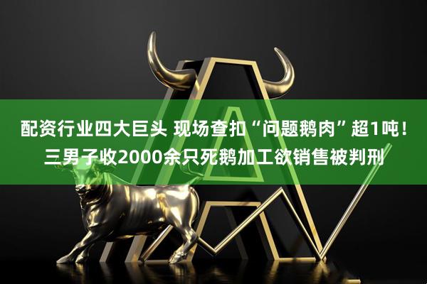 配资行业四大巨头 现场查扣“问题鹅肉”超1吨！三男子收2000余只死鹅加工欲销售被判刑