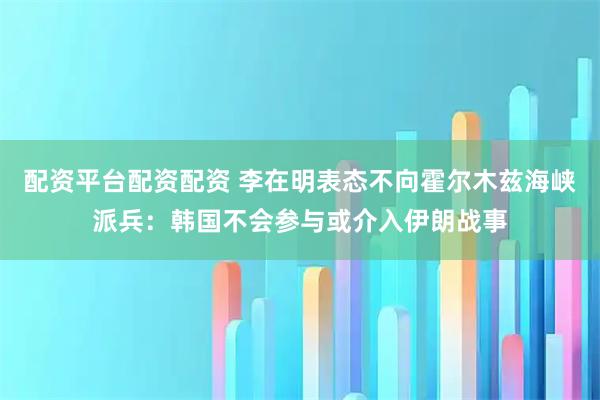 配资平台配资配资 李在明表态不向霍尔木兹海峡派兵：韩国不会参与或介入伊朗战事